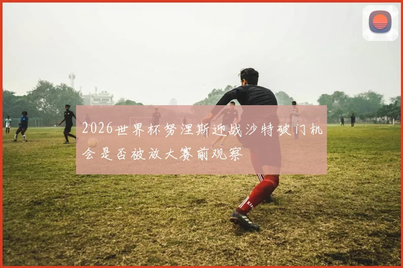 2026世界杯努涅斯迎战沙特破门机会是否被放大赛前观察