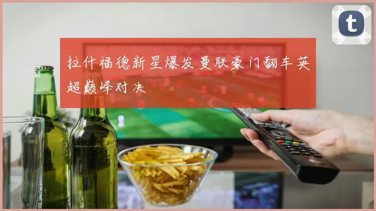 拉什福德新星爆发曼联豪门翻车英超巅峰对决