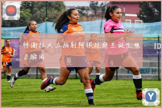 特谢拉大力抽射阿根廷新王诞生绝杀瞬间