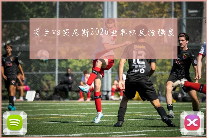 荷兰vs突尼斯2026世界杯反抢强度