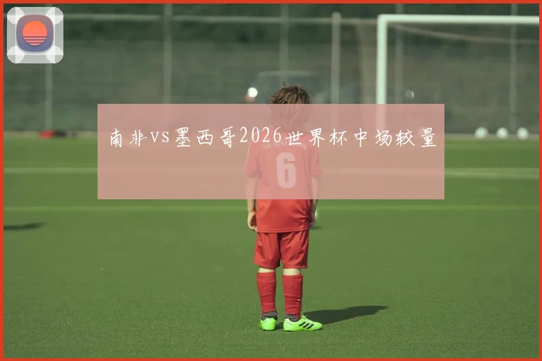 南非vs墨西哥2026世界杯中场较量