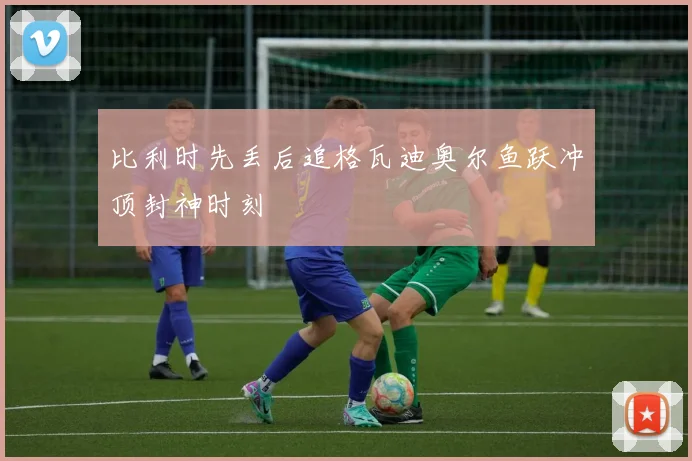 比利时先丢后追格瓦迪奥尔鱼跃冲顶封神时刻