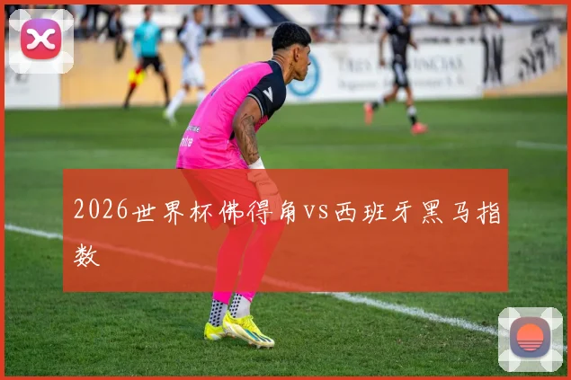 2026世界杯佛得角vs西班牙黑马指数