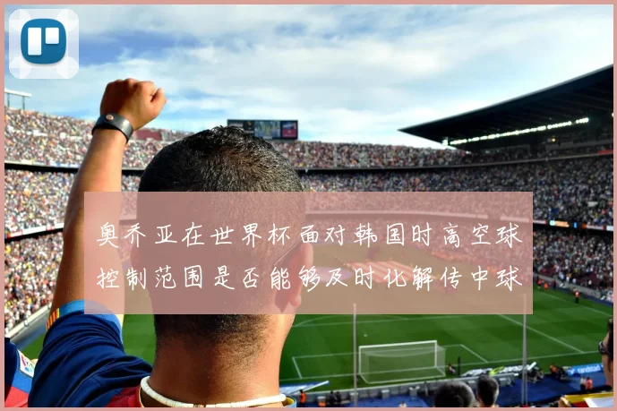 奥乔亚在世界杯面对韩国时高空球控制范围是否能够及时化解传中球