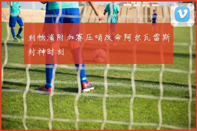 利物浦附加赛压哨改命阿尔瓦雷斯封神时刻