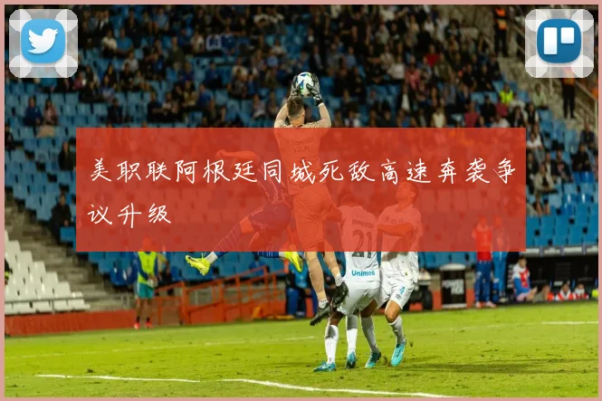 美职联阿根廷同城死敌高速奔袭争议升级