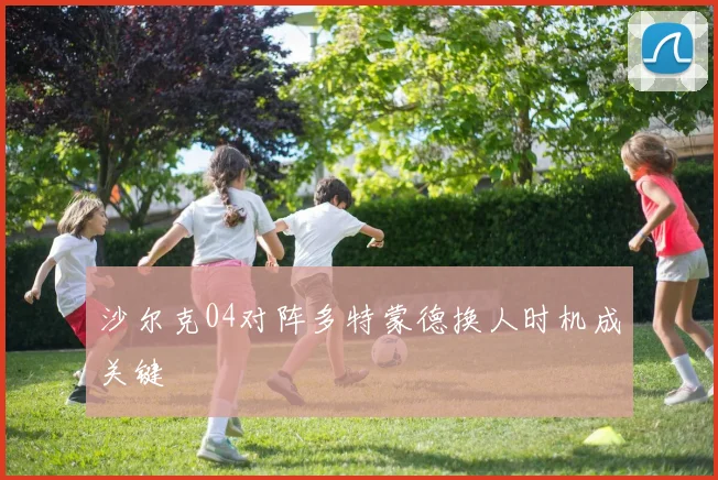 沙尔克04对阵多特蒙德换人时机成关键