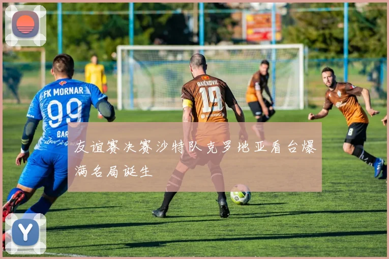 友谊赛决赛沙特队克罗地亚看台爆满名局诞生