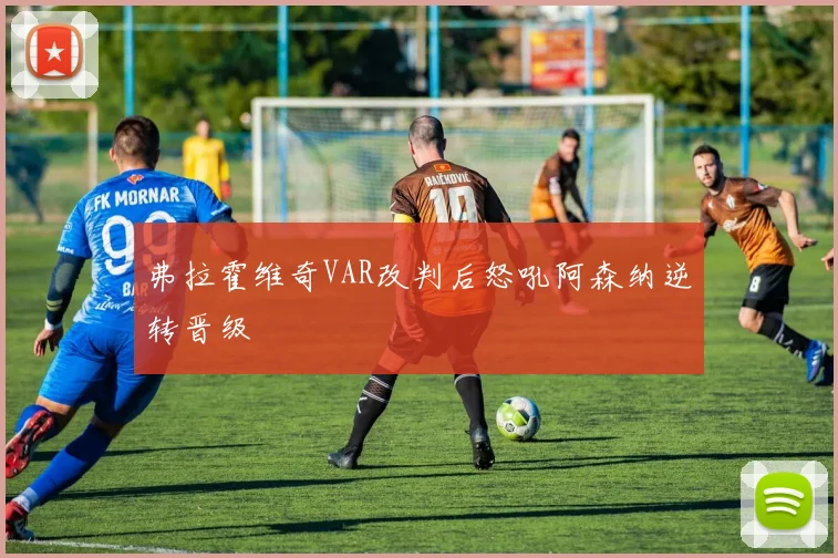 弗拉霍维奇VAR改判后怒吼阿森纳逆转晋级