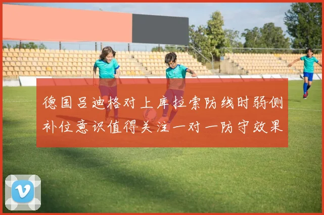 德国吕迪格对上库拉索防线时弱侧补位意识值得关注一对一防守效果