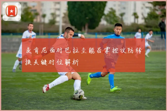 麦肯尼面对巴拉圭能否掌控攻防转换关键对位解析