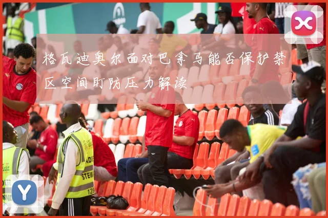 格瓦迪奥尔面对巴拿马能否保护禁区空间盯防压力解读