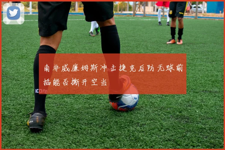 南非威廉姆斯冲击捷克后防无球前插能否撕开空当