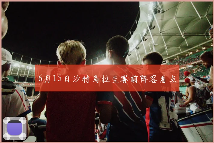 6月15日沙特乌拉圭赛前阵容看点