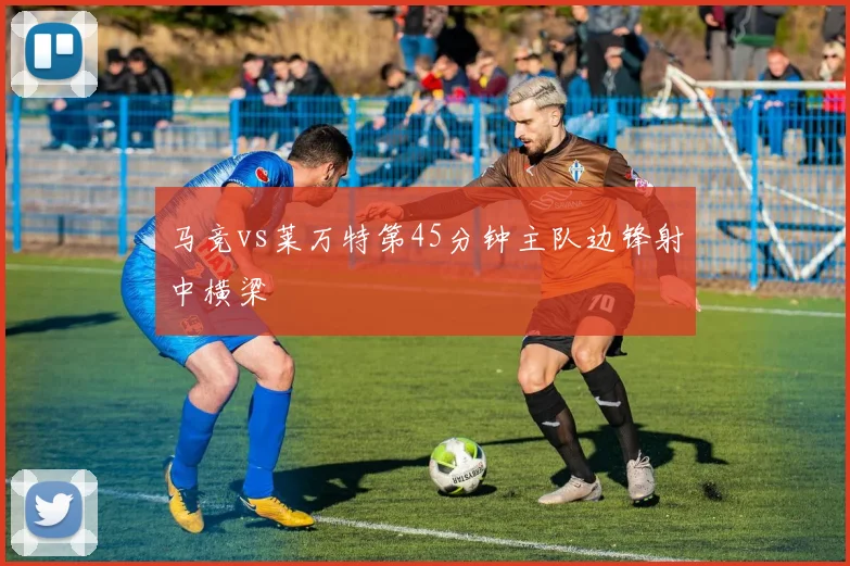 马竞vs莱万特第45分钟主队边锋射中横梁
