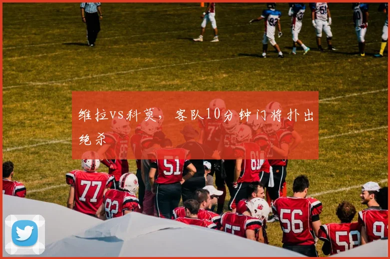 维拉vs科莫,客队10分钟门将扑出绝杀