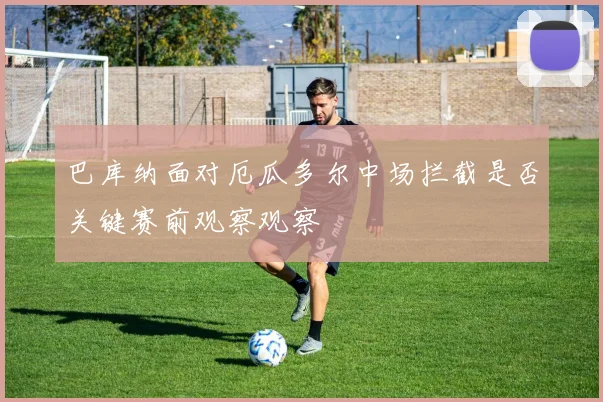 巴库纳面对厄瓜多尔中场拦截是否关键赛前观察观察