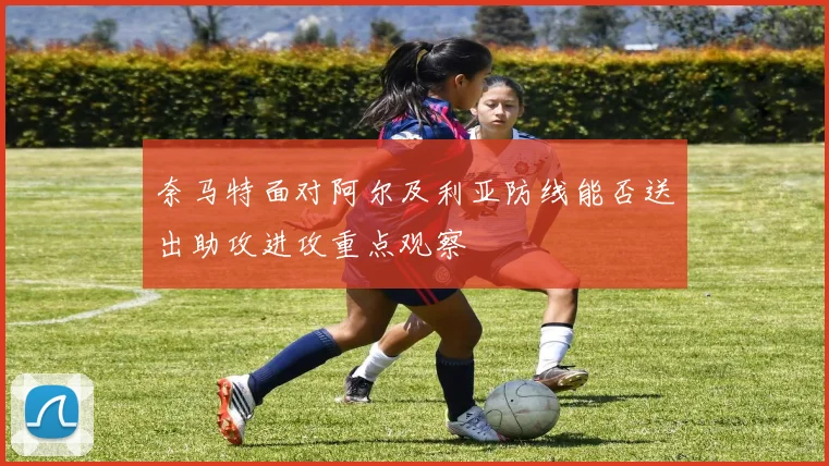 奈马特面对阿尔及利亚防线能否送出助攻进攻重点观察