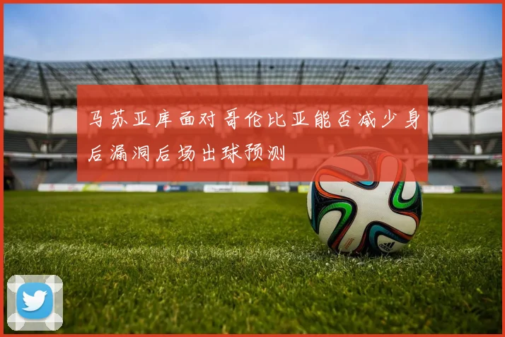 马苏亚库面对哥伦比亚能否减少身后漏洞后场出球预测