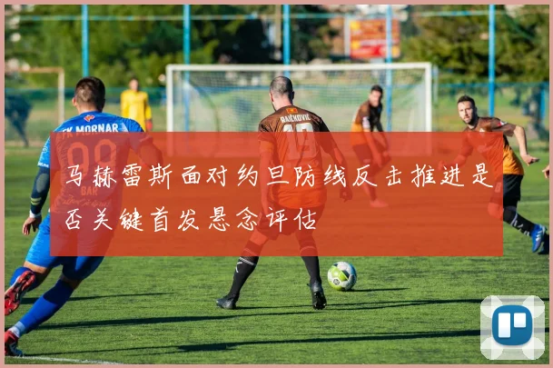 马赫雷斯面对约旦防线反击推进是否关键首发悬念评估