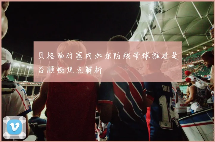贝格面对塞内加尔防线带球推进是否顺畅焦点解析