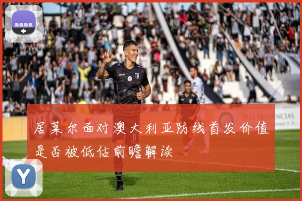 居莱尔面对澳大利亚防线首发价值是否被低估前瞻解读