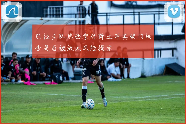 巴拉圭队恩西索对阵土耳其破门机会是否被放大风险提示