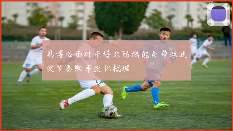 恩博洛面对卡塔尔防线能否带动进攻节奏赔率变化梳理