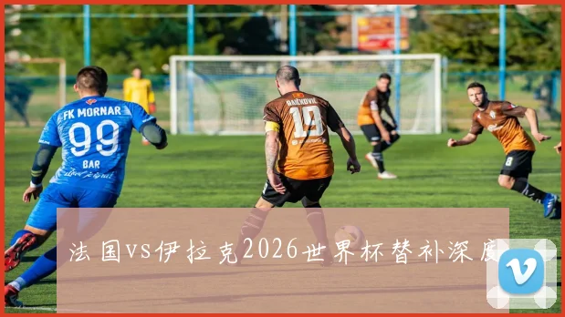 法国vs伊拉克2026世界杯替补深度