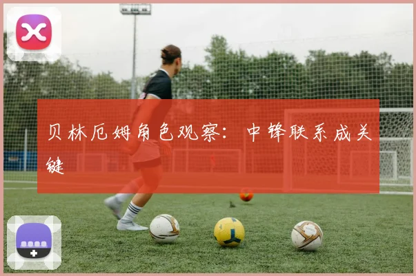 贝林厄姆角色观察：中锋联系成关键