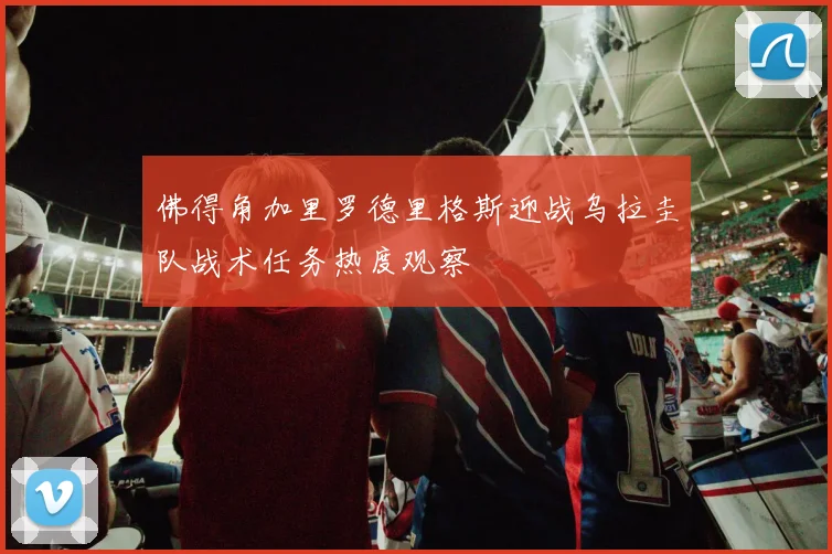 佛得角加里罗德里格斯迎战乌拉圭队战术任务热度观察