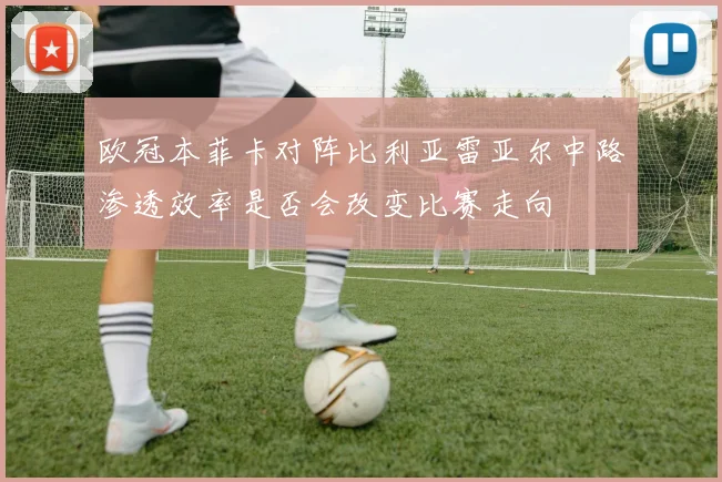 欧冠本菲卡对阵比利亚雷亚尔中路渗透效率是否会改变比赛走向