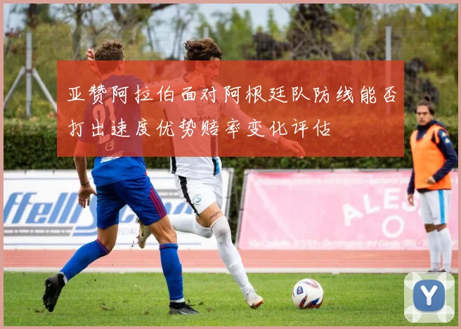 亚赞阿拉伯面对阿根廷队防线能否打出速度优势赔率变化评估
