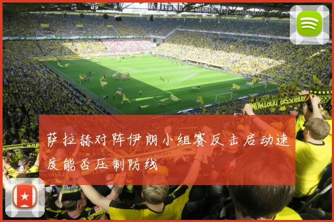 萨拉赫对阵伊朗小组赛反击启动速度能否压制防线
