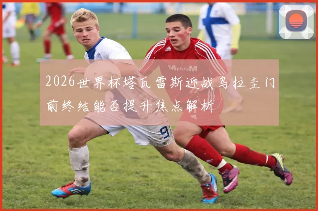 2026世界杯塔瓦雷斯迎战乌拉圭门前终结能否提升焦点解析