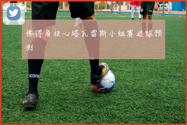 佛得角核心塔瓦雷斯小组赛进球预测