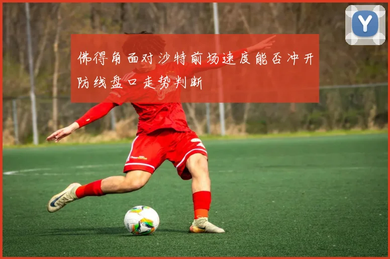 佛得角面对沙特前场速度能否冲开防线盘口走势判断