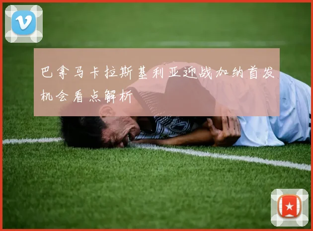 巴拿马卡拉斯基利亚迎战加纳首发机会看点解析