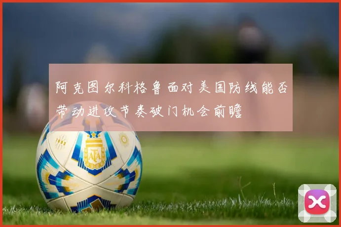 阿克图尔科格鲁面对美国防线能否带动进攻节奏破门机会前瞻