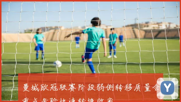 曼城欧冠联赛阶段弱侧转移质量会重点考验快速转换效率